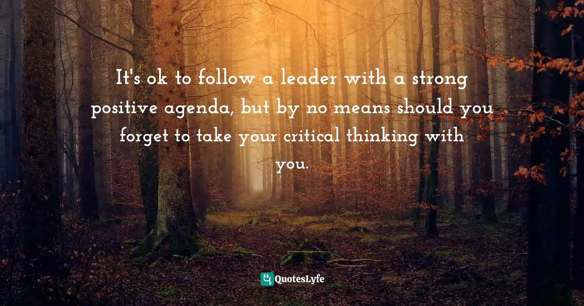 It's ok to follow a leader with a strong positive agenda, but by no means should you forget to take your critical thinking with you.