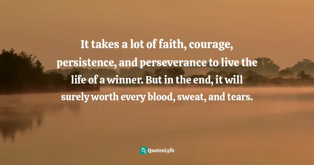 It takes a lot of faith, courage, persistence, and perseverance to live the life of a winner. But in the end, it will surely worth every blood, sweat, and tears.