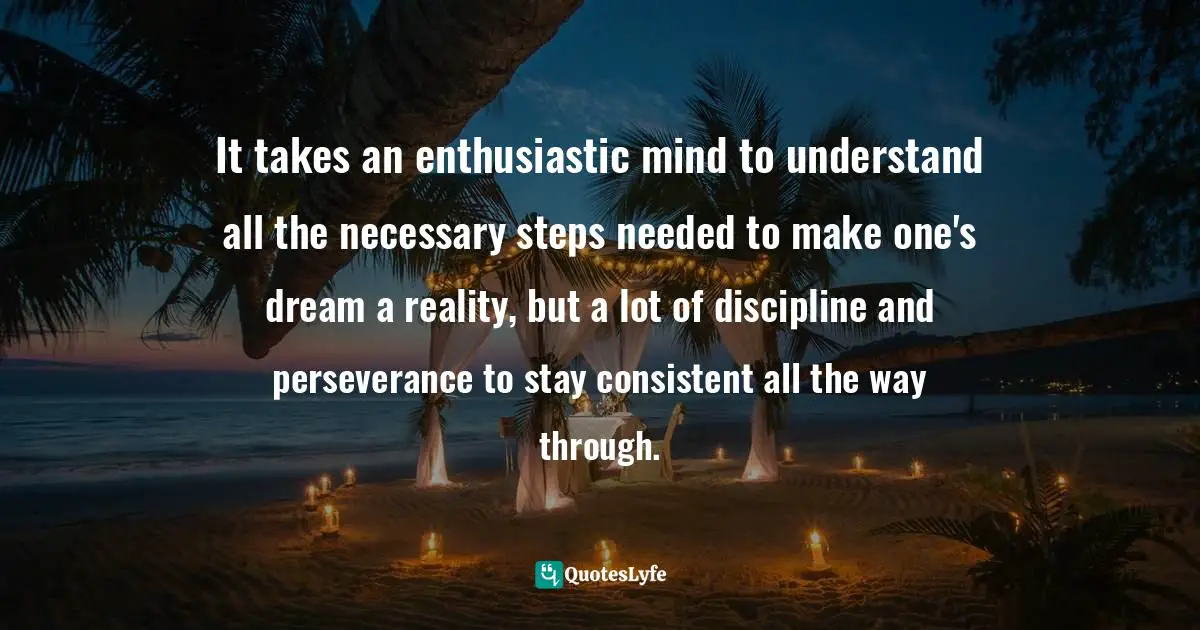 It takes an enthusiastic mind to understand all the necessary steps needed to make one's dream a reality, but a lot of discipline and perseverance to stay consistent all the way through.