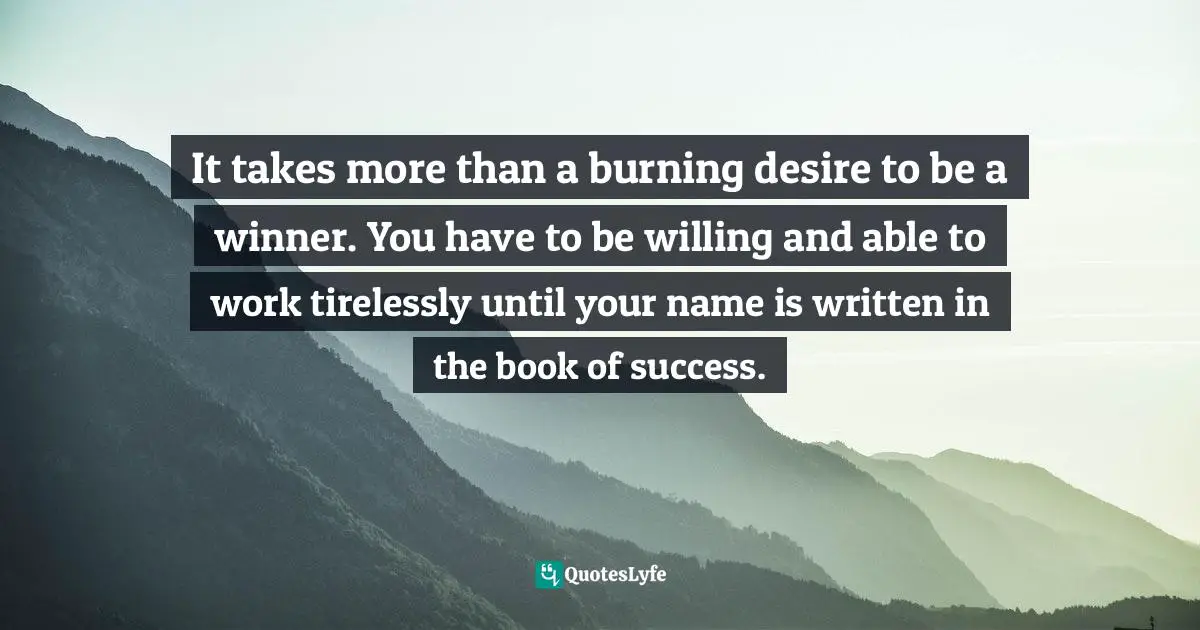 It takes more than a burning desire to be a winner. You have to be willing and able to work tirelessly until your name is written in the book of success.