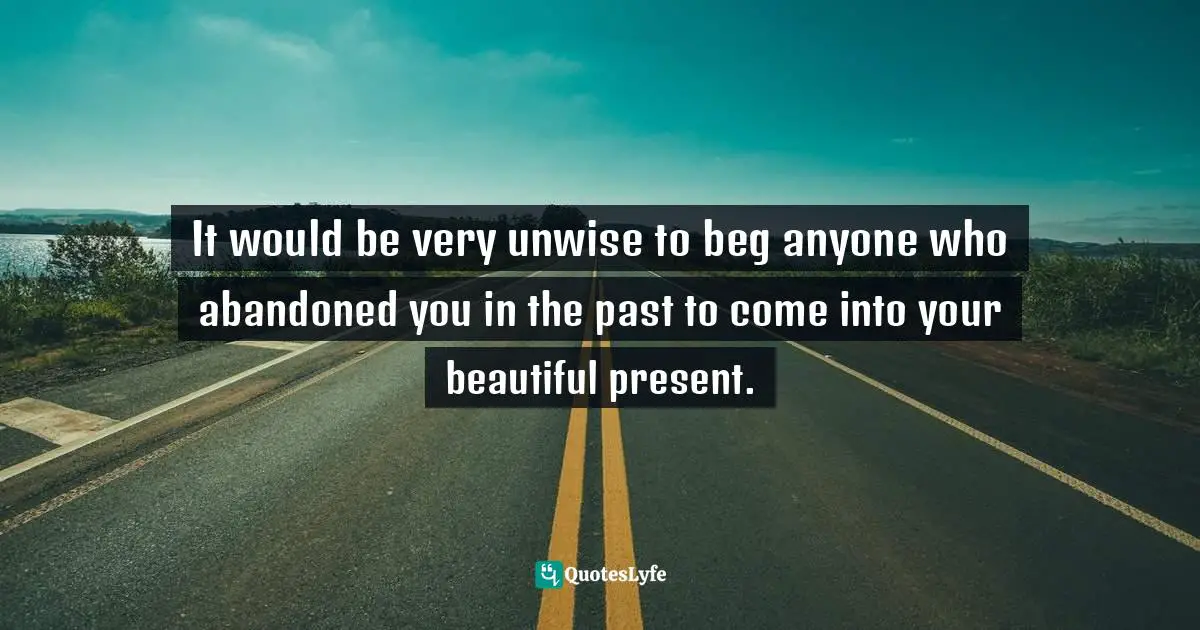 It would be very unwise to beg anyone who abandoned you in the past to come into your beautiful present.