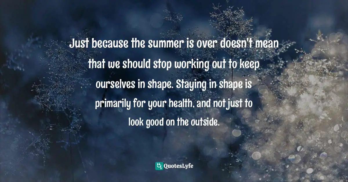 Just because the summer is over doesn't mean that we should stop working out to keep ourselves in shape. Staying in shape is primarily for your health, and not just to look good on the outside.