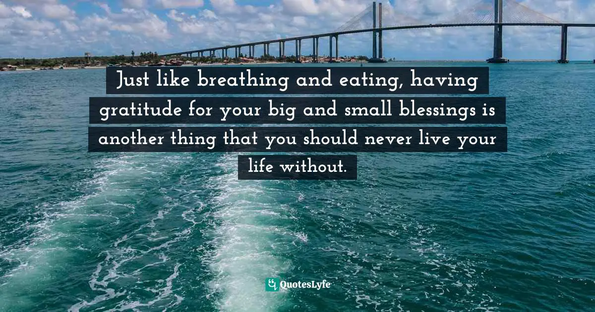Just like breathing and eating, having gratitude for your big and small blessings is another thing that you should never live your life without.