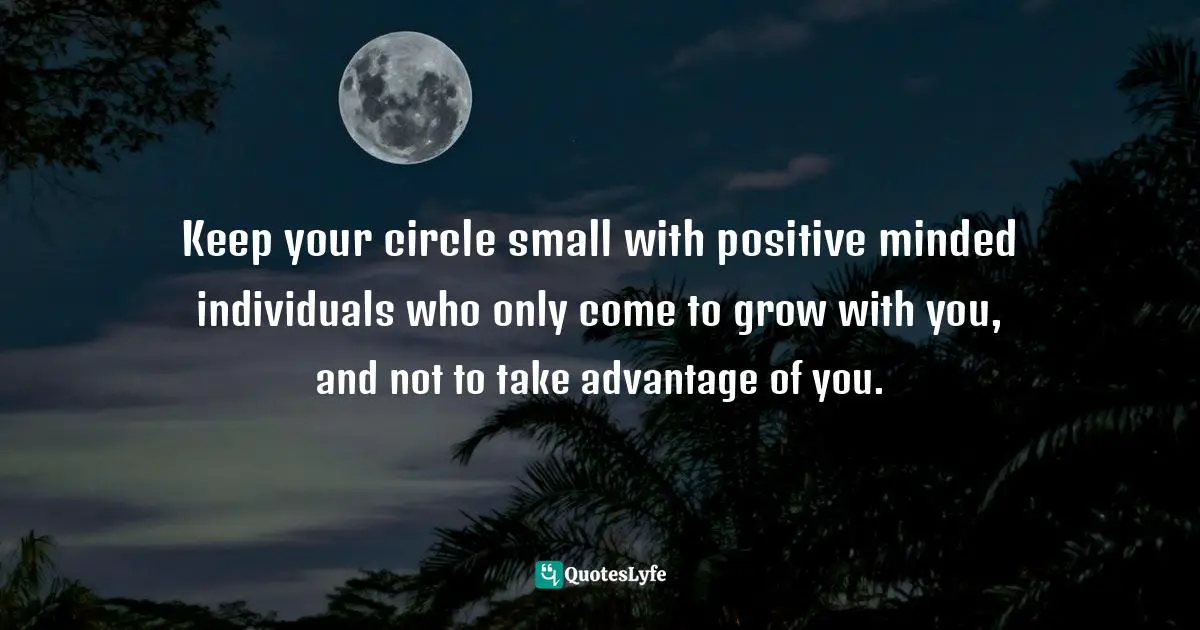 Your Circle Quotes: "Keep your circle small with positive minded individuals who only come to grow with you, and not to take advantage of you."