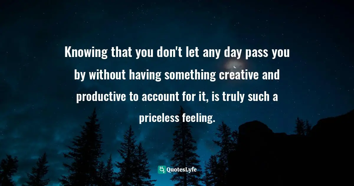 Knowing that you don't let any day pass you by without having something creative and productive to account for it, is truly such a priceless feeling.