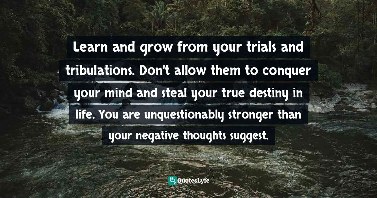 Learn and grow from your trials and tribulations. Don't allow them to conquer your mind and steal your true destiny in life. You are unquestionably stronger than your negative thoughts suggest.