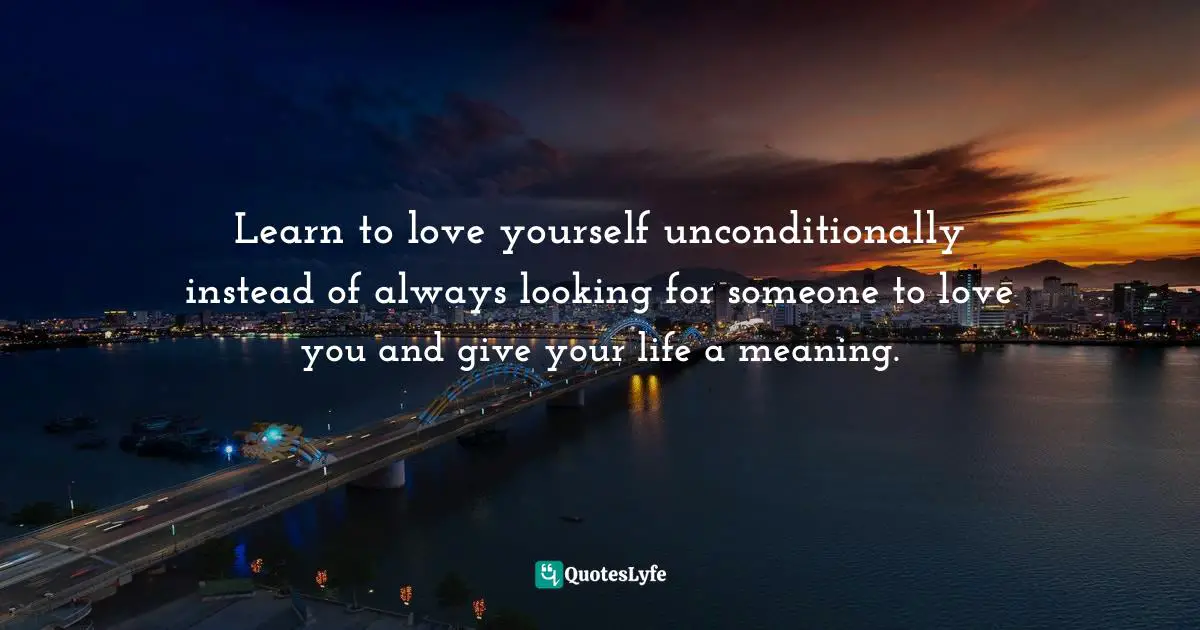 Loving Yourself Unconditionally Quotes: "Learn to love yourself unconditionally instead of always looking for someone to love you and give your life a meaning."