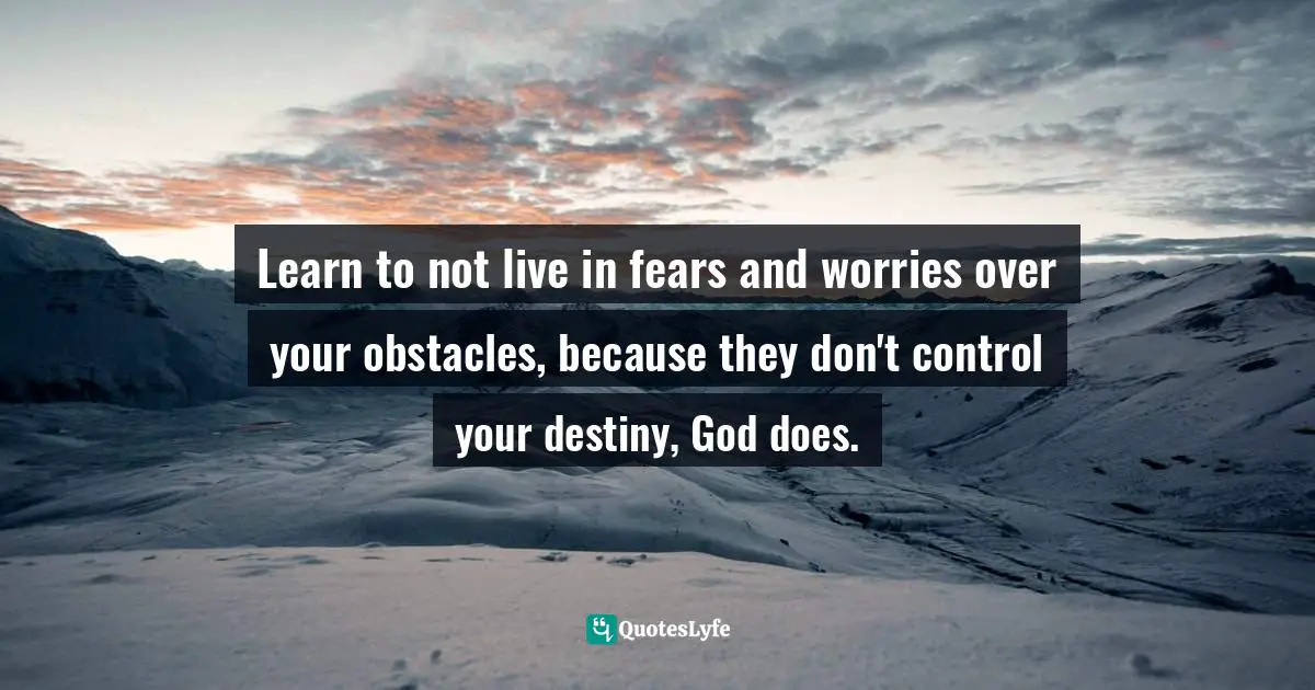 Learn to not live in fears and worries over your obstacles, because they don't control your destiny, God does.