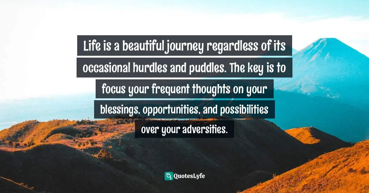 Your Blessing Quotes: "Life is a beautiful journey regardless of its occasional hurdles and puddles. The key is to focus your frequent thoughts on your blessings, opportunities, and possibilities over your adversities."