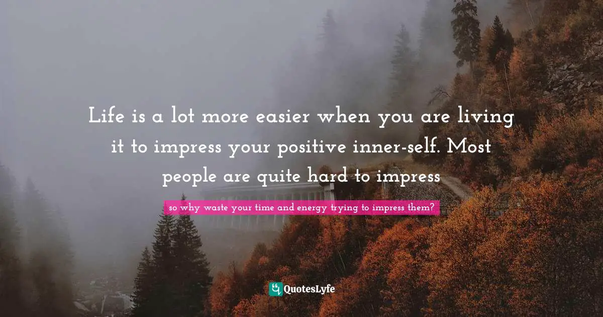 Life is a lot more easier when you are living it to impress your positive inner-self. Most people are quite hard to impress