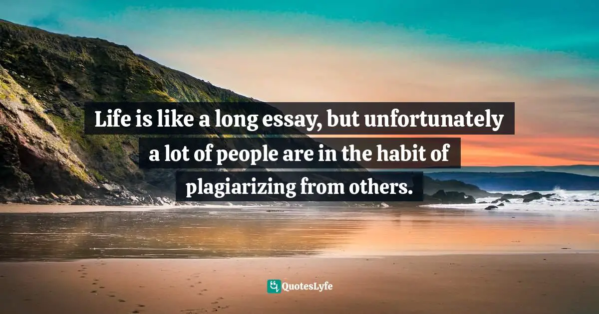 Life is like a long essay, but unfortunately a lot of people are in the habit of plagiarizing from others.