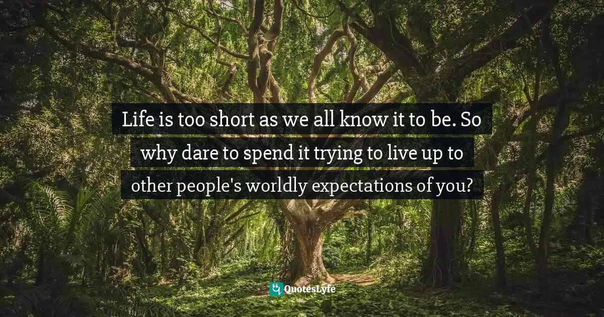 Life is too short as we all know it to be. So why dare to spend it trying to live up to other people's worldly expectations of you?