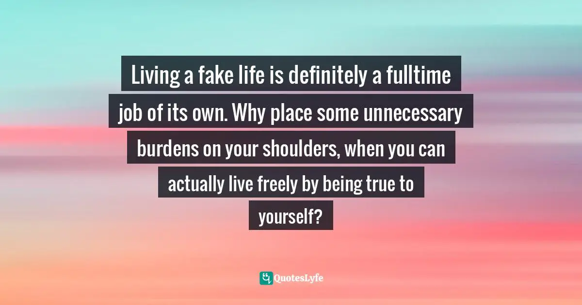 Living a fake life is definitely a fulltime job of its own. Why place some unnecessary burdens on your shoulders, when you can actually live freely by being true to yourself?