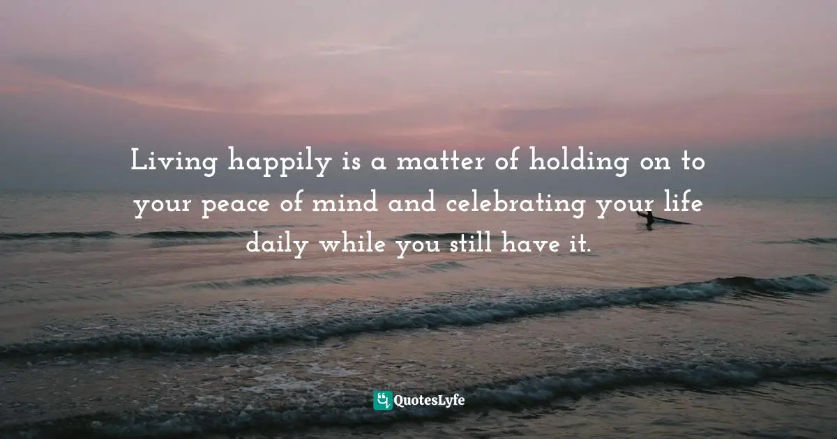Living happily is a matter of holding on to your peace of mind and celebrating your life daily while you still have it.