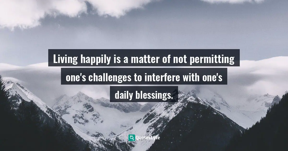 Living happily is a matter of not permitting one's challenges to interfere with one's daily blessings.