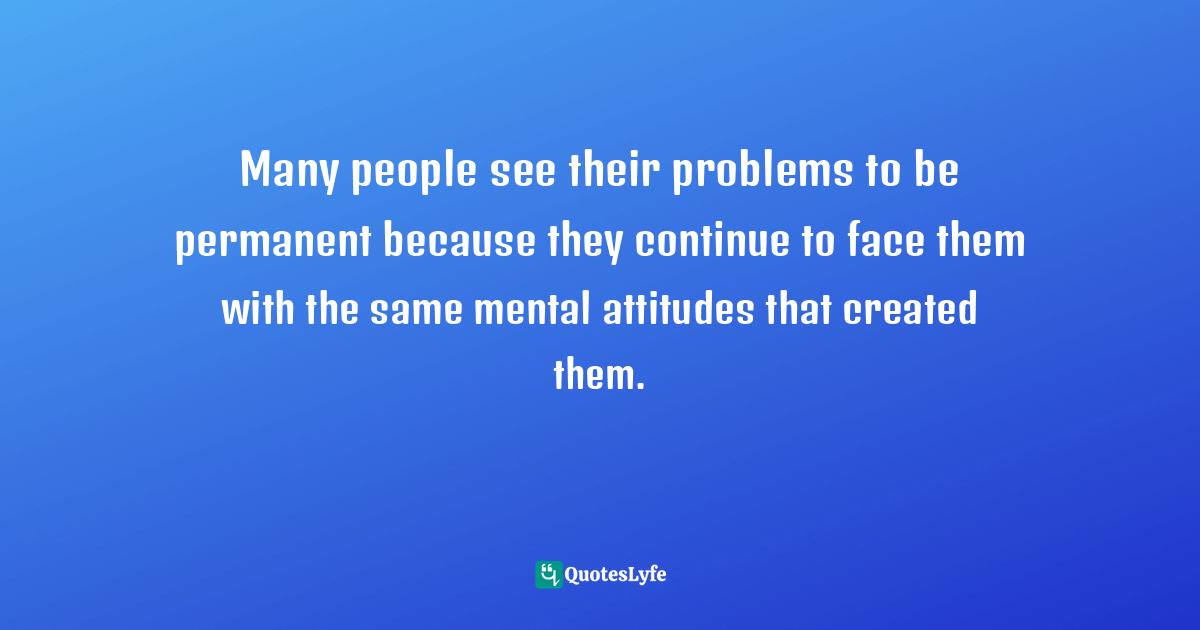 Many people see their problems to be permanent because they continue to face them with the same mental attitudes that created them.