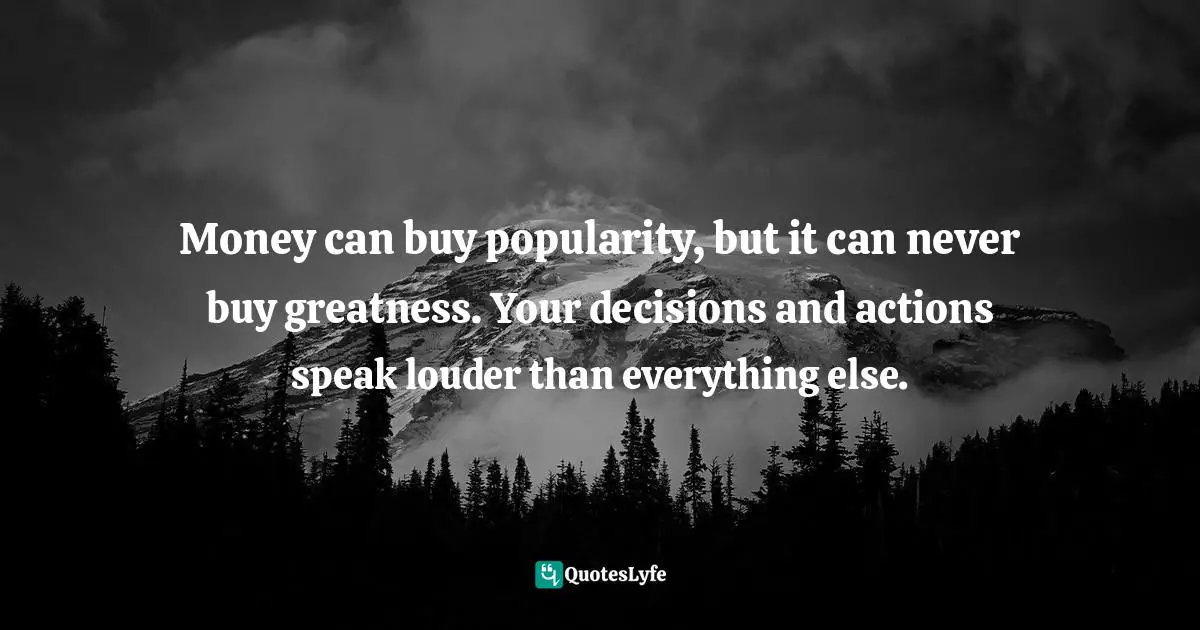 Money can buy popularity, but it can never buy greatness. Your decisions and actions speak louder than everything else.