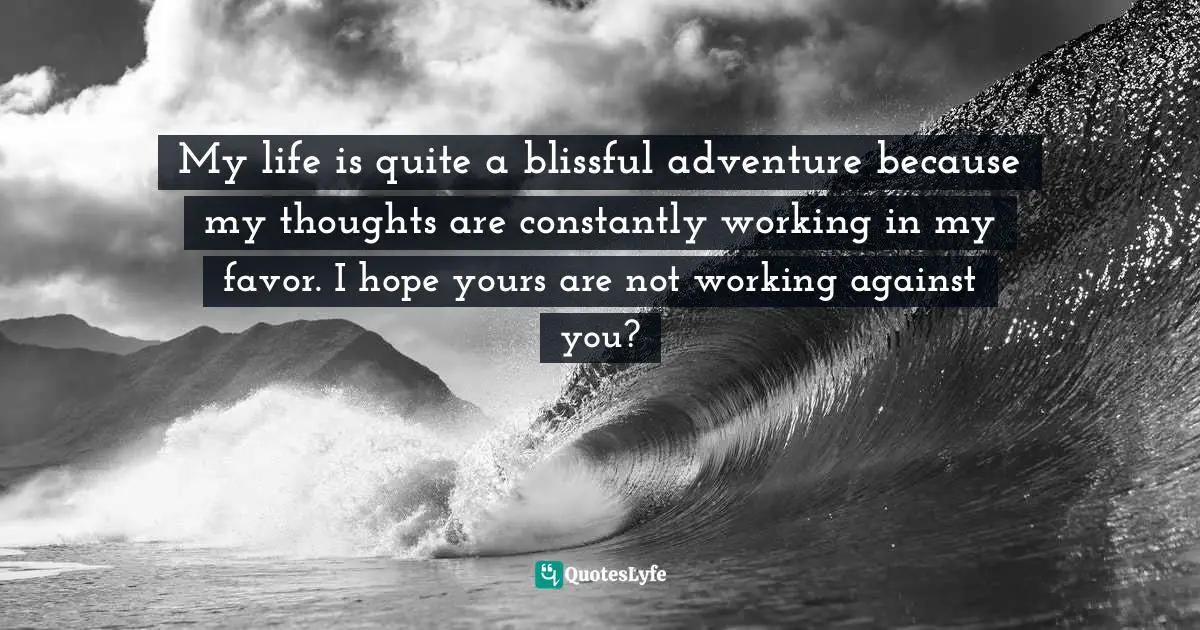 My life is quite a blissful adventure because my thoughts are constantly working in my favor. I hope yours are not working against you?