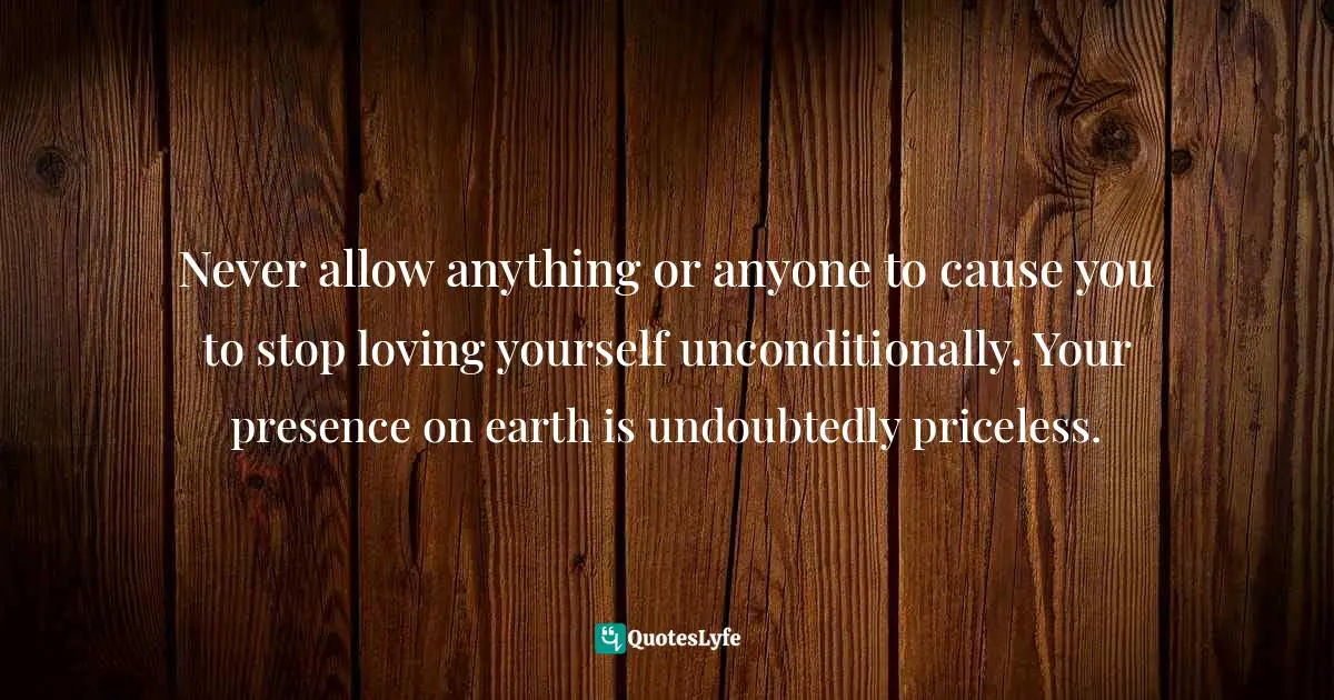 Loving Yourself Unconditionally Quotes: "Never allow anything or anyone to cause you to stop loving yourself unconditionally. Your presence on earth is undoubtedly priceless."