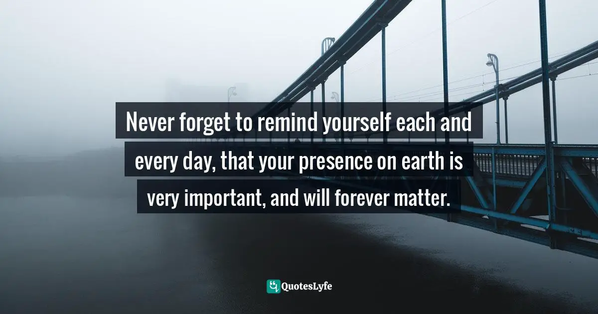 Never forget to remind yourself each and every day, that your presence on earth is very important, and will forever matter.