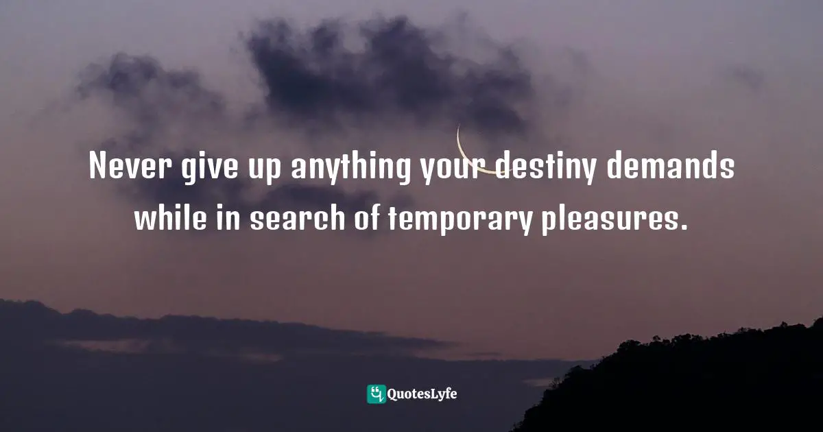 Never give up anything your destiny demands while in search of temporary pleasures.
