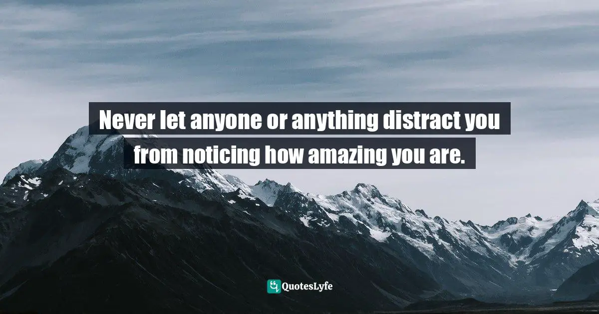 Never let anyone or anything distract you from noticing how amazing you are.