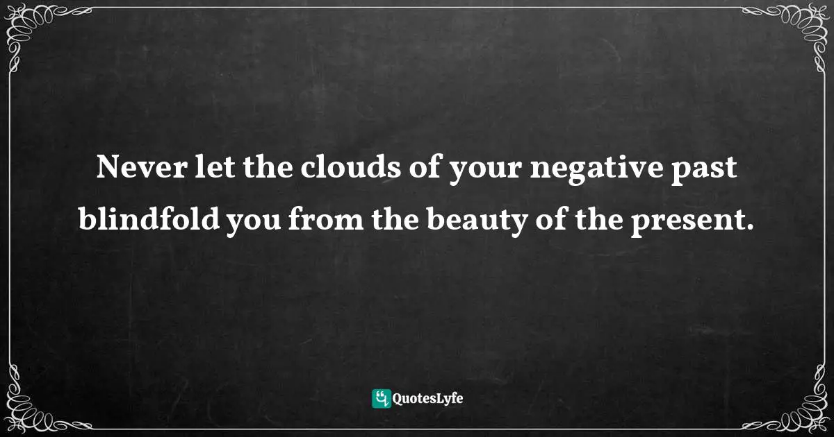 Never let the clouds of your negative past blindfold you from the beauty of the present.