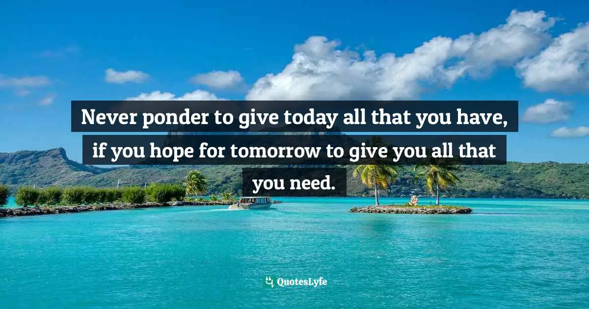 Never ponder to give today all that you have, if you hope for tomorrow to give you all that you need.