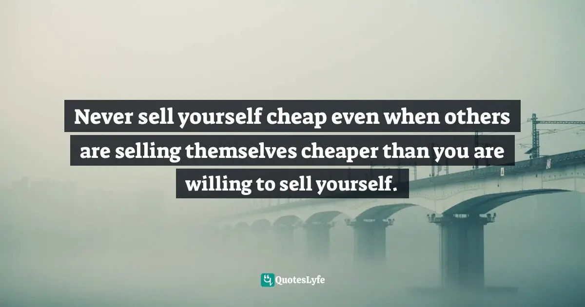 Never sell yourself cheap even when others are selling themselves cheaper than you are willing to sell yourself.