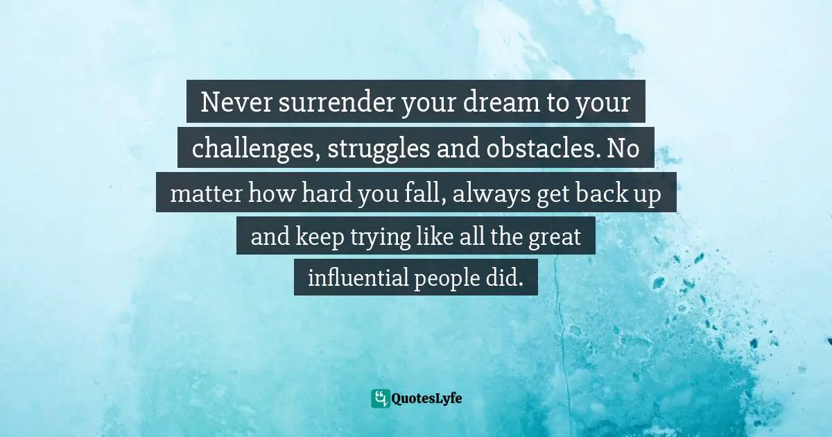  Quotes: Never surrender your dream to your challenges, struggles and obstacles. No matter how hard you fall, always get back up and keep trying like all the great influential people did.