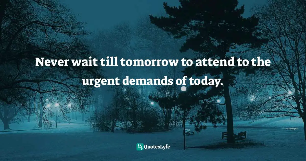 Never wait till tomorrow to attend to the urgent demands of today.