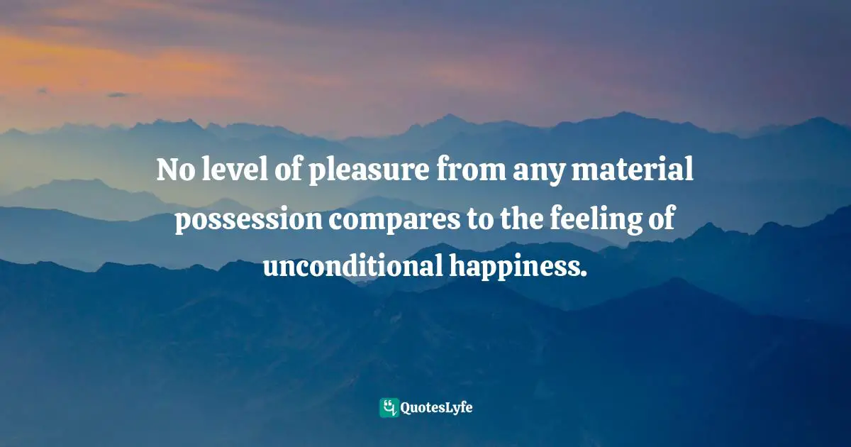 No level of pleasure from any material possession compares to the feeling of unconditional happiness.