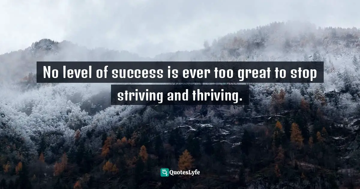No level of success is ever too great to stop striving and thriving.