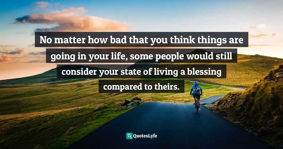 No matter how bad that you think things are going in your life, some people would still consider your state of living a blessing compared to theirs.