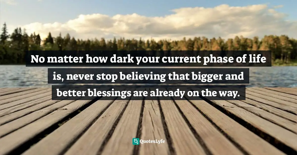 No matter how dark your current phase of life is, never stop believing that bigger and better blessings are already on the way.
