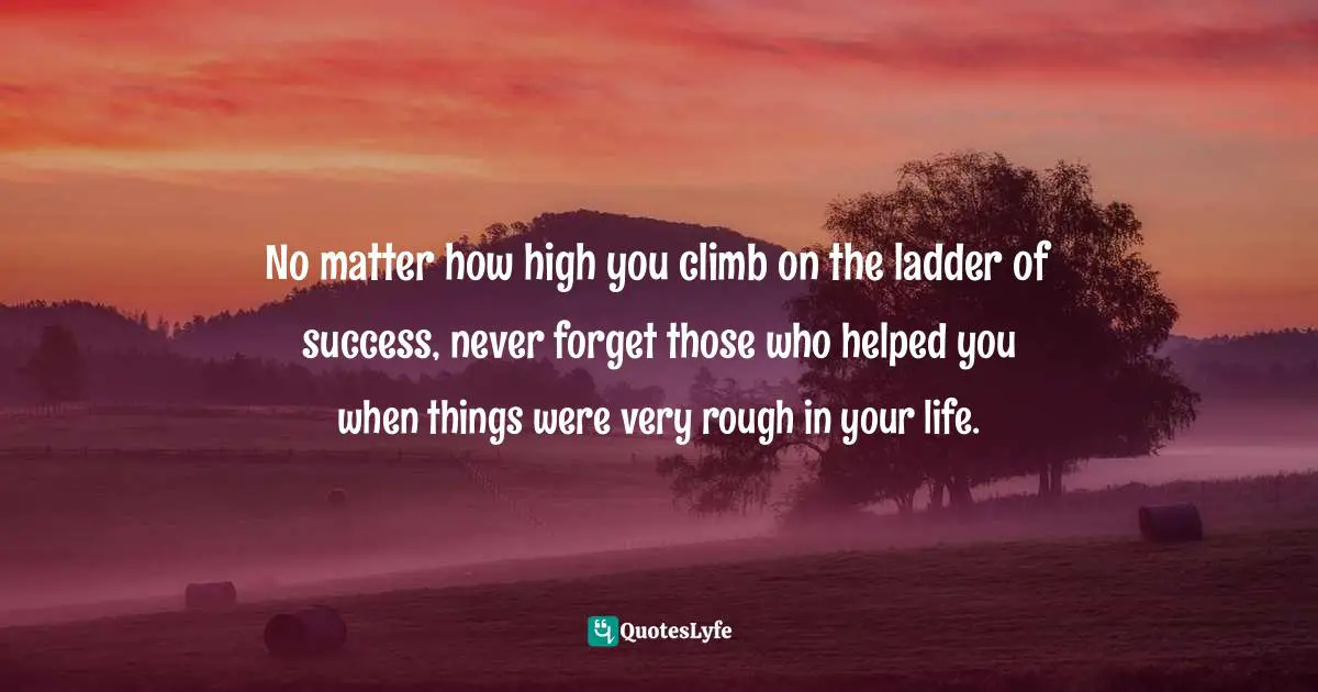No matter how high you climb on the ladder of success, never forget those who helped you when things were very rough in your life.