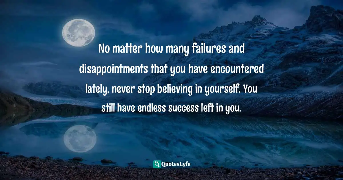 No matter how many failures and disappointments that you have encountered lately, never stop believing in yourself. You still have endless success left in you.