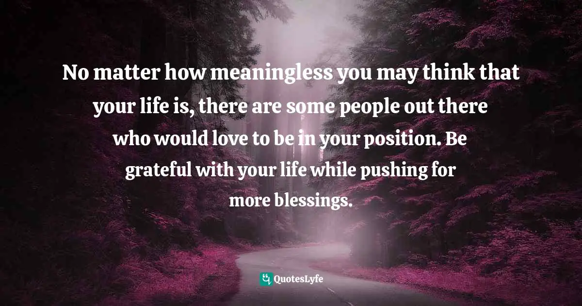 Isn T Quotes: "No matter how meaningless you may think that your life is, there are some people out there who would love to be in your position. Be grateful with your life while pushing for more blessings."