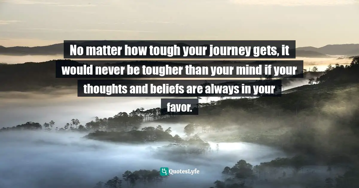 No matter how tough your journey gets, it would never be tougher than your mind if your thoughts and beliefs are always in your favor.
