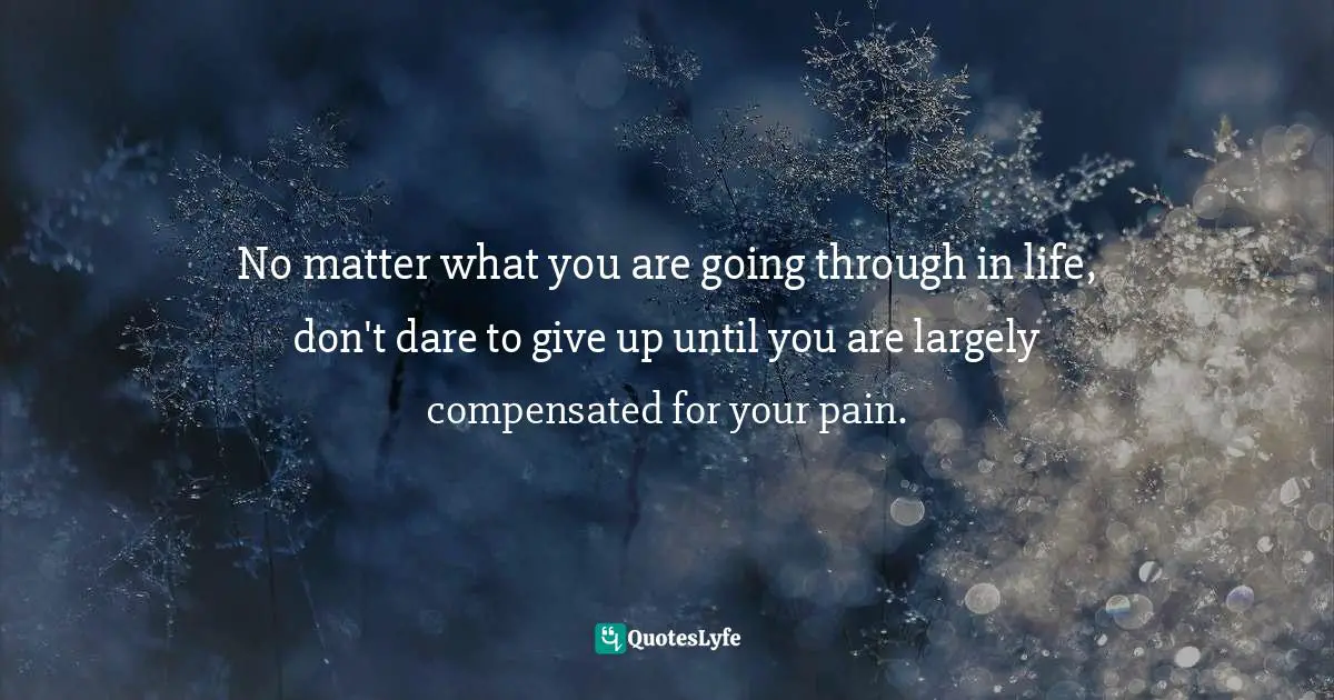 No matter what you are going through in life, don't dare to give up until you are largely compensated for your pain.