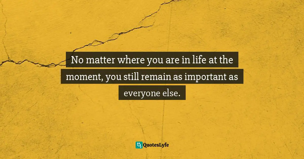 No matter where you are in life at the moment, you still remain as important as everyone else.