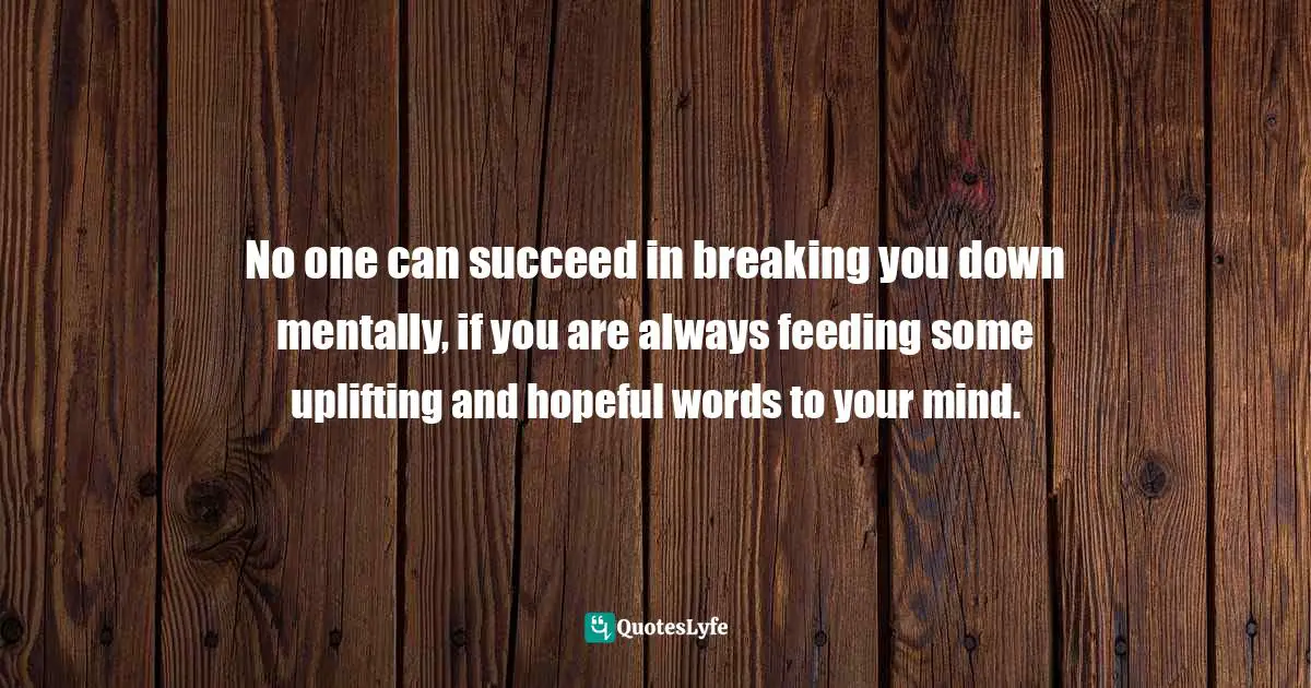 No one can succeed in breaking you down mentally, if you are always feeding some uplifting and hopeful words to your mind.