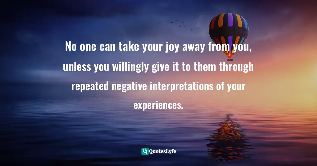 No one can take your joy away from you, unless you willingly give it to them through repeated negative interpretations of your experiences.