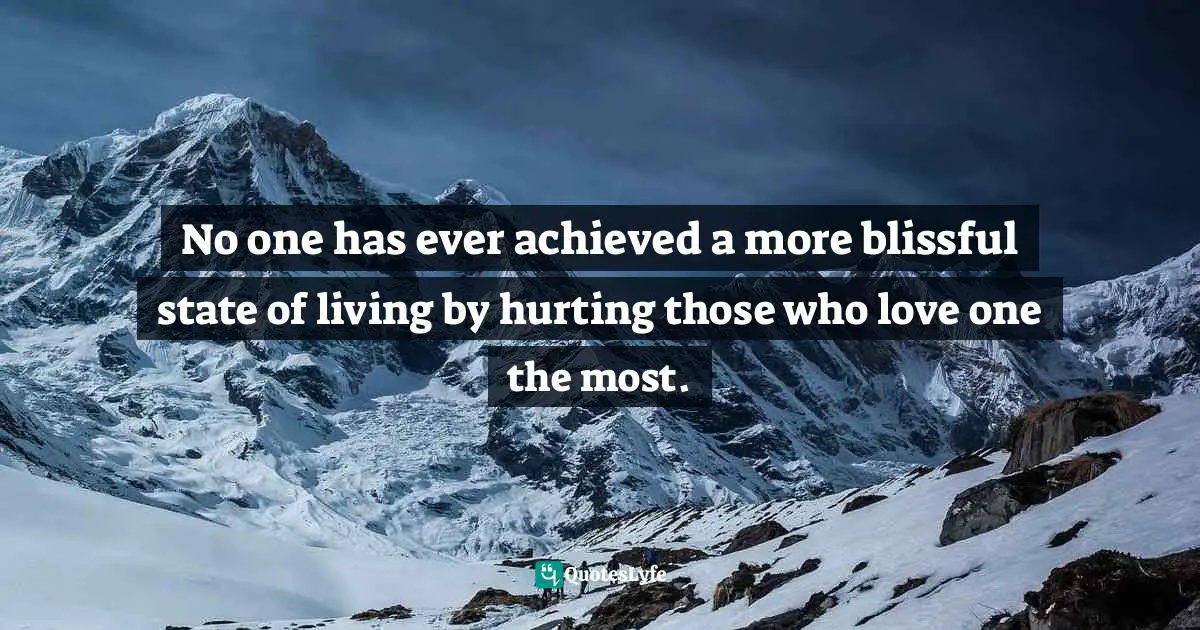No one has ever achieved a more blissful state of living by hurting those who love one the most.