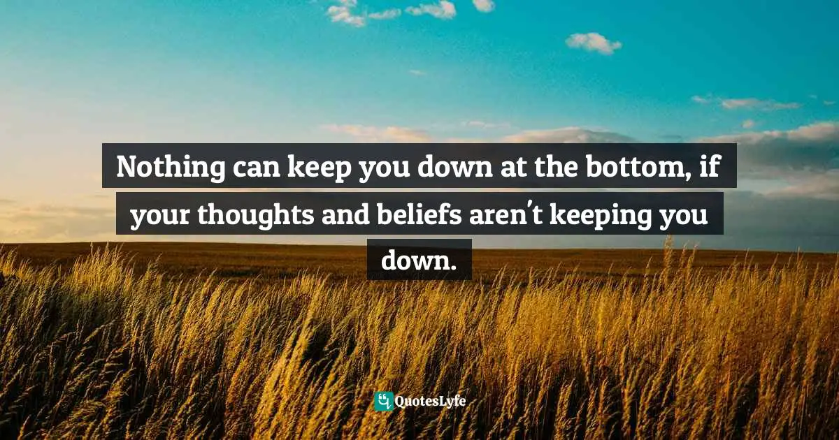 Nothing can keep you down at the bottom, if your thoughts and beliefs aren't keeping you down.