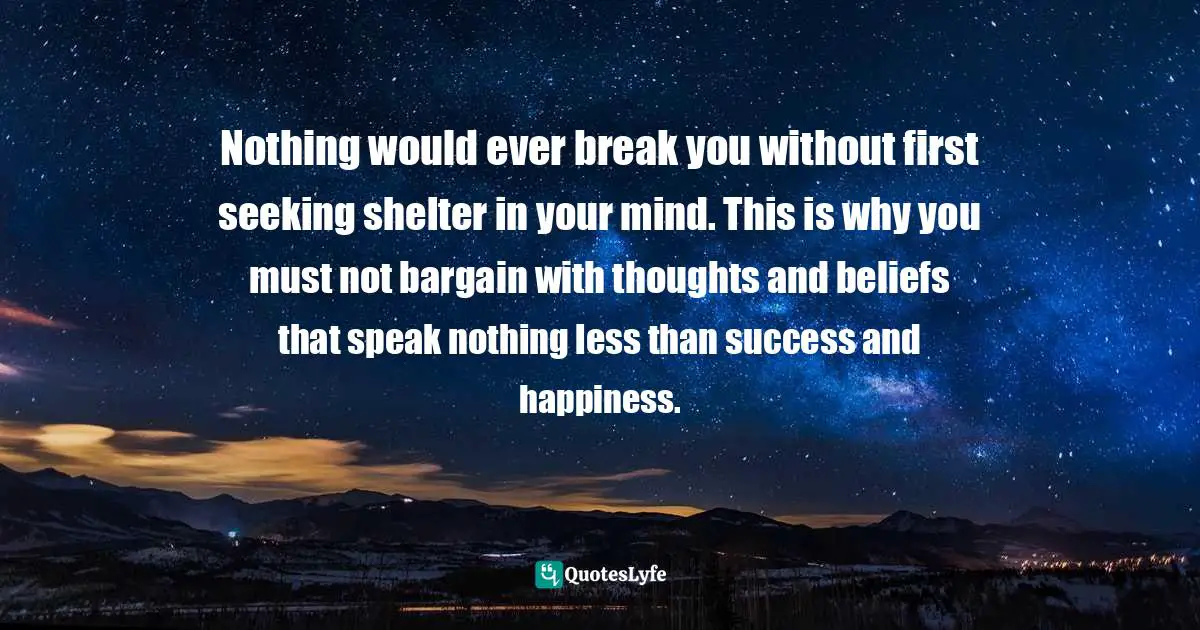 Negative Thoughts And Beliefs Quotes: "Nothing would ever break you without first seeking shelter in your mind. This is why you must not bargain with thoughts and beliefs that speak nothing less than success and happiness."