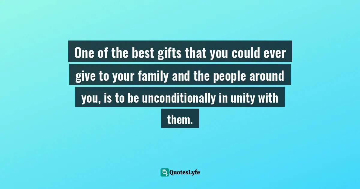 Untiy Quotes: "One of the best gifts that you could ever give to your family and the people around you, is to be unconditionally in unity with them."