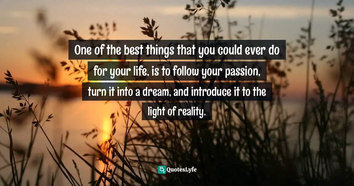 One of the best things that you could ever do for your life, is to follow your passion, turn it into a dream, and introduce it to the light of reality.