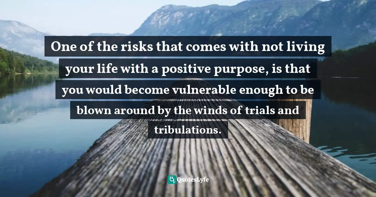 Having A Purpose Quotes: "One of the risks that comes with not living your life with a positive purpose, is that you would become vulnerable enough to be blown around by the winds of trials and tribulations."