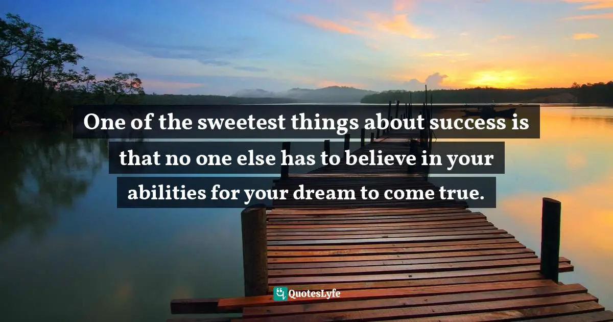 One of the sweetest things about success is that no one else has to believe in your abilities for your dream to come true.